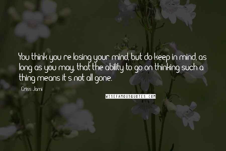 Criss Jami Quotes: You think you're losing your mind, but do keep in mind, as long as you may, that the ability to go on thinking such a thing means it's not all gone.