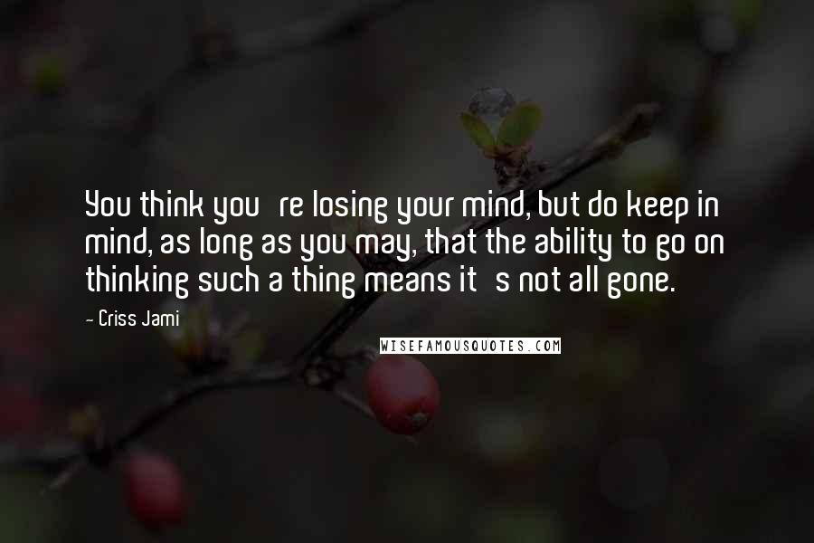 Criss Jami Quotes: You think you're losing your mind, but do keep in mind, as long as you may, that the ability to go on thinking such a thing means it's not all gone.