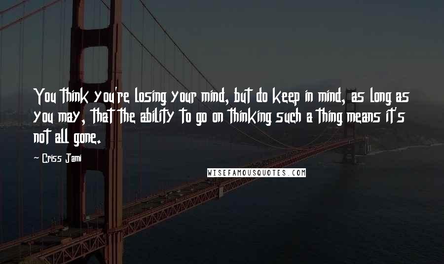 Criss Jami Quotes: You think you're losing your mind, but do keep in mind, as long as you may, that the ability to go on thinking such a thing means it's not all gone.