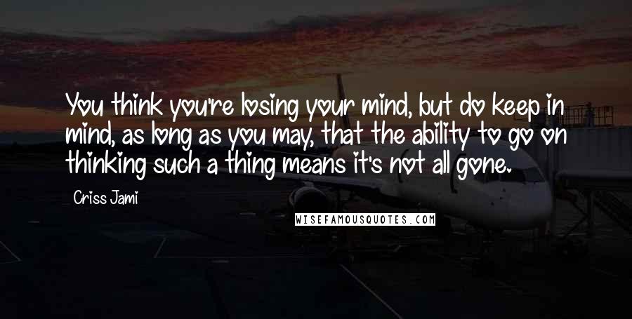 Criss Jami Quotes: You think you're losing your mind, but do keep in mind, as long as you may, that the ability to go on thinking such a thing means it's not all gone.