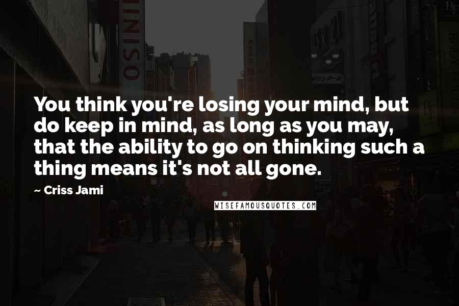 Criss Jami Quotes: You think you're losing your mind, but do keep in mind, as long as you may, that the ability to go on thinking such a thing means it's not all gone.