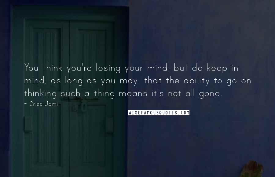 Criss Jami Quotes: You think you're losing your mind, but do keep in mind, as long as you may, that the ability to go on thinking such a thing means it's not all gone.