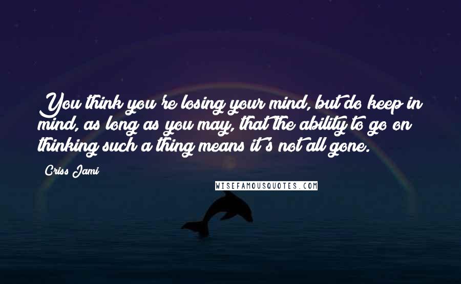 Criss Jami Quotes: You think you're losing your mind, but do keep in mind, as long as you may, that the ability to go on thinking such a thing means it's not all gone.