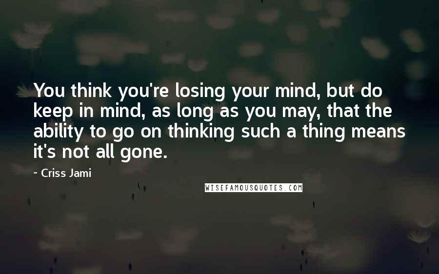 Criss Jami Quotes: You think you're losing your mind, but do keep in mind, as long as you may, that the ability to go on thinking such a thing means it's not all gone.