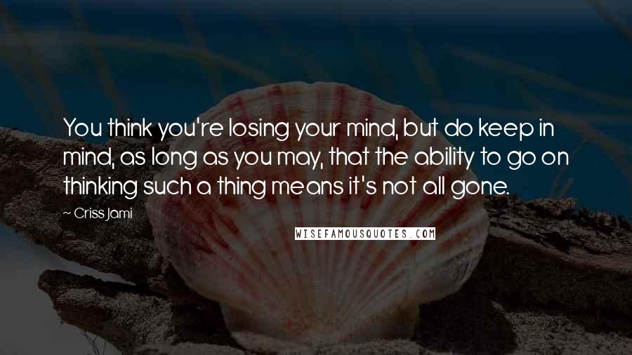 Criss Jami Quotes: You think you're losing your mind, but do keep in mind, as long as you may, that the ability to go on thinking such a thing means it's not all gone.