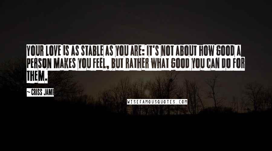 Criss Jami Quotes: Your love is as stable as you are: It's not about how good a person makes you feel, but rather what good you can do for them.