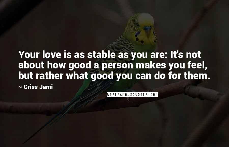 Criss Jami Quotes: Your love is as stable as you are: It's not about how good a person makes you feel, but rather what good you can do for them.