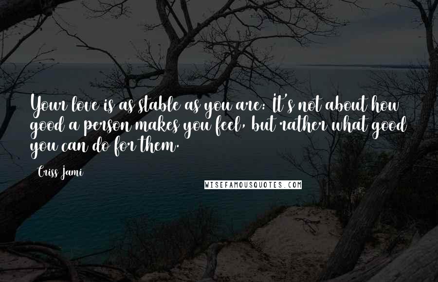 Criss Jami Quotes: Your love is as stable as you are: It's not about how good a person makes you feel, but rather what good you can do for them.