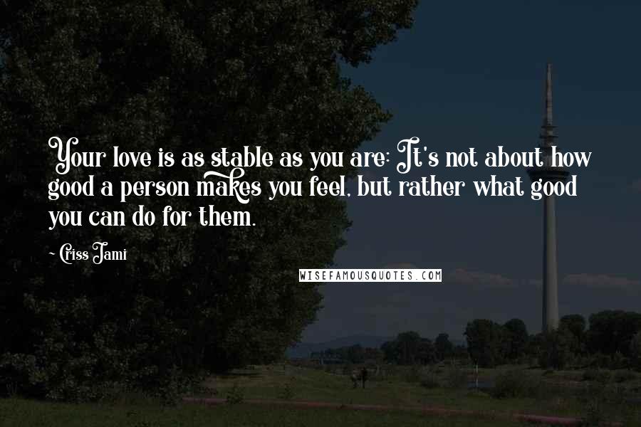 Criss Jami Quotes: Your love is as stable as you are: It's not about how good a person makes you feel, but rather what good you can do for them.