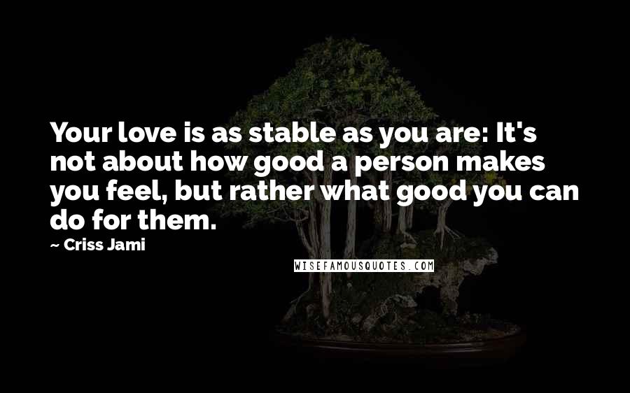 Criss Jami Quotes: Your love is as stable as you are: It's not about how good a person makes you feel, but rather what good you can do for them.