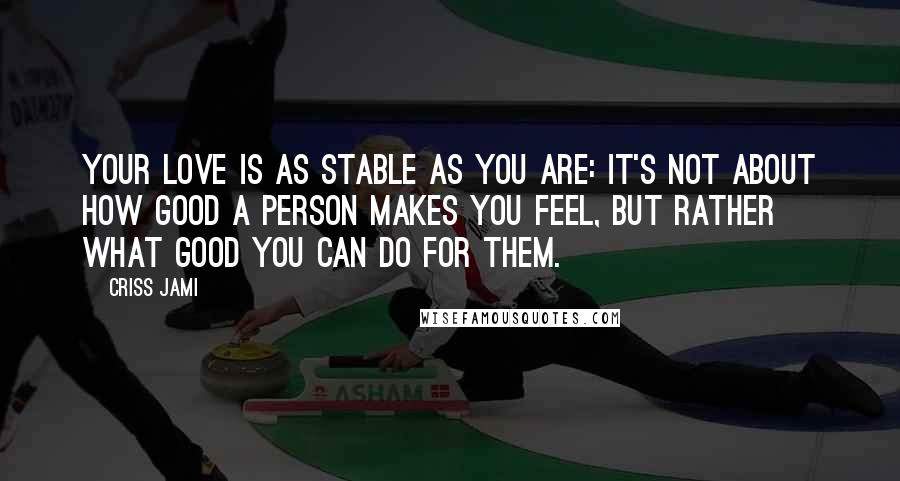 Criss Jami Quotes: Your love is as stable as you are: It's not about how good a person makes you feel, but rather what good you can do for them.