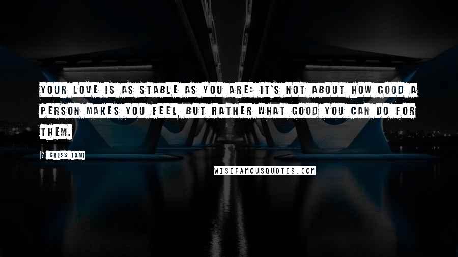 Criss Jami Quotes: Your love is as stable as you are: It's not about how good a person makes you feel, but rather what good you can do for them.