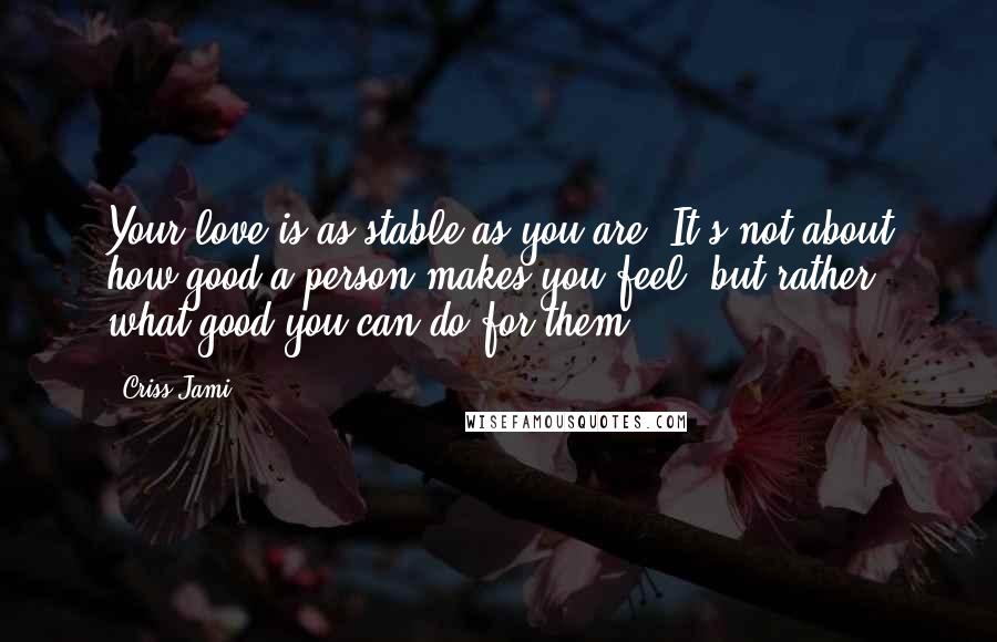 Criss Jami Quotes: Your love is as stable as you are: It's not about how good a person makes you feel, but rather what good you can do for them.
