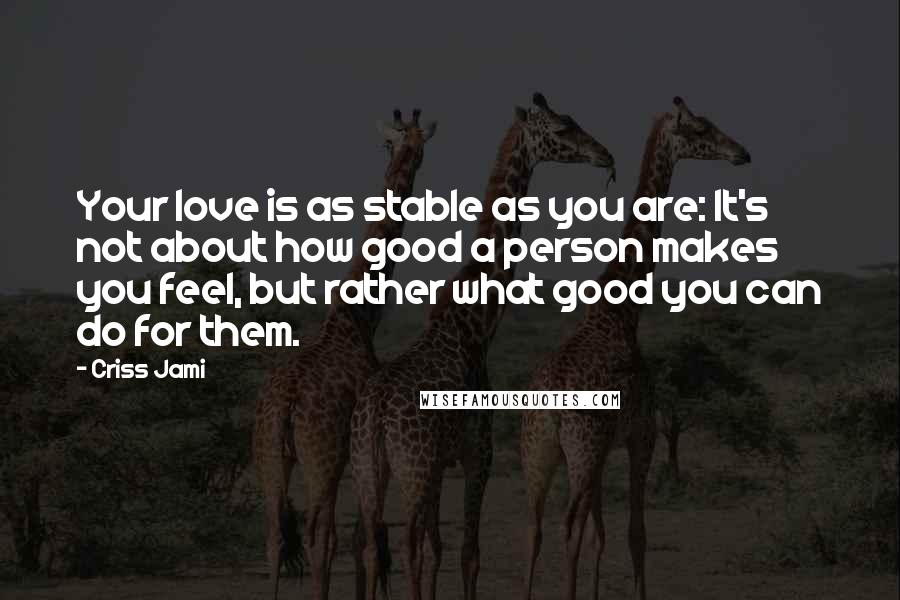 Criss Jami Quotes: Your love is as stable as you are: It's not about how good a person makes you feel, but rather what good you can do for them.