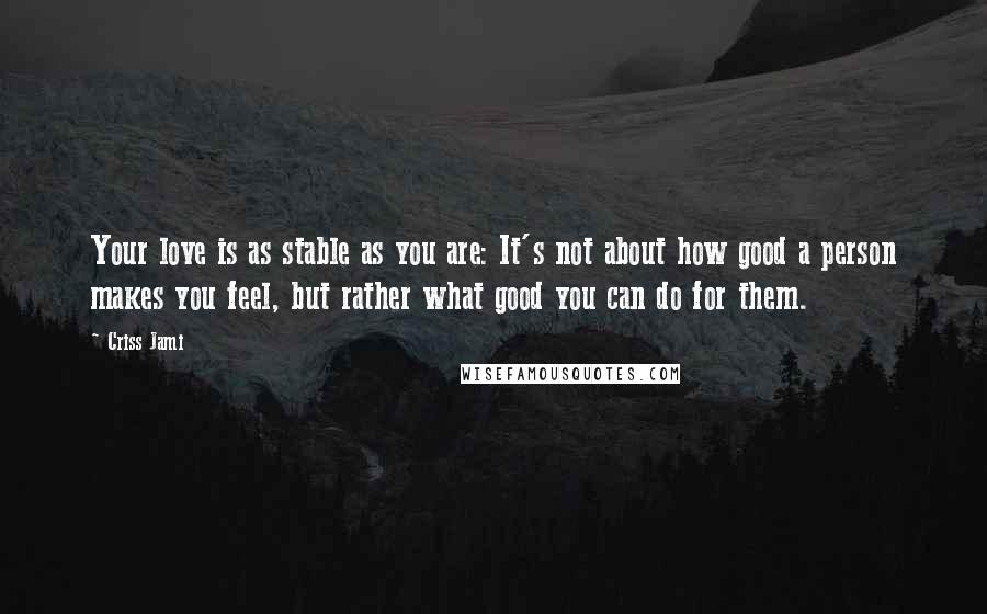 Criss Jami Quotes: Your love is as stable as you are: It's not about how good a person makes you feel, but rather what good you can do for them.