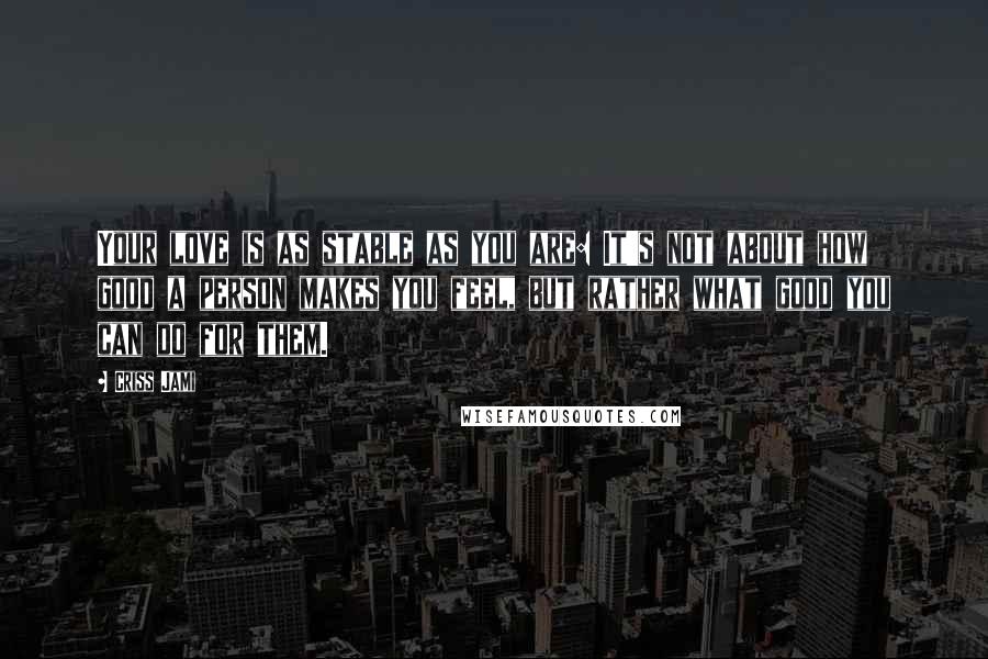Criss Jami Quotes: Your love is as stable as you are: It's not about how good a person makes you feel, but rather what good you can do for them.