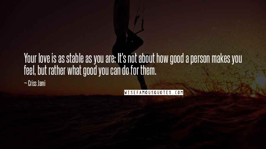 Criss Jami Quotes: Your love is as stable as you are: It's not about how good a person makes you feel, but rather what good you can do for them.