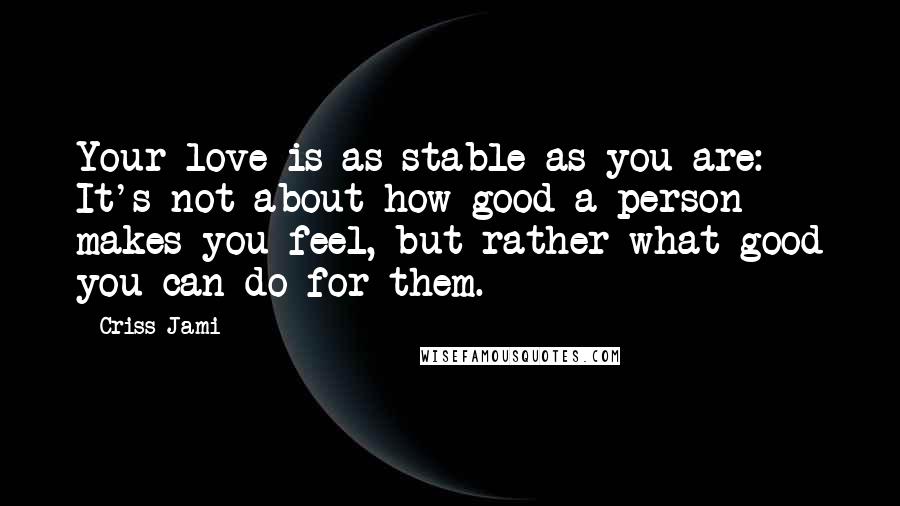 Criss Jami Quotes: Your love is as stable as you are: It's not about how good a person makes you feel, but rather what good you can do for them.