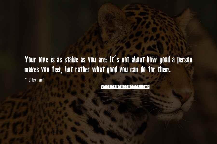 Criss Jami Quotes: Your love is as stable as you are: It's not about how good a person makes you feel, but rather what good you can do for them.