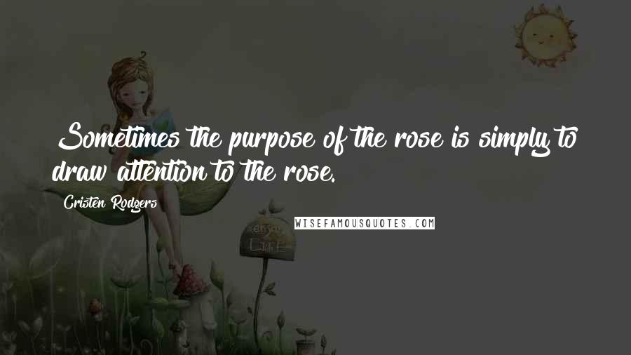 Cristen Rodgers Quotes: Sometimes the purpose of the rose is simply to draw attention to the rose.