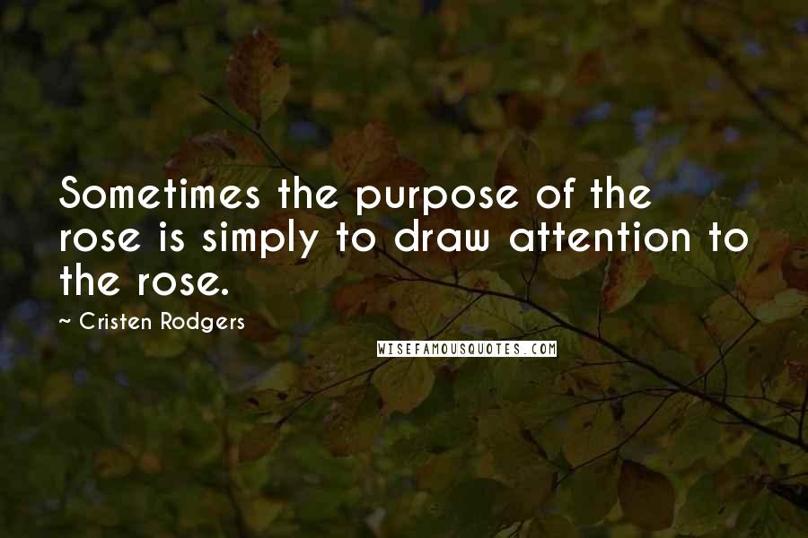 Cristen Rodgers Quotes: Sometimes the purpose of the rose is simply to draw attention to the rose.