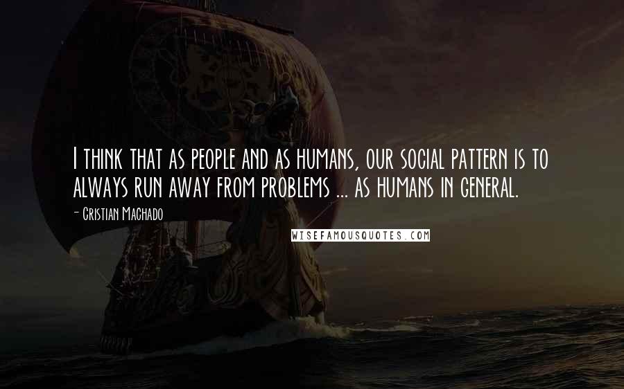 Cristian Machado Quotes: I think that as people and as humans, our social pattern is to always run away from problems ... as humans in general.