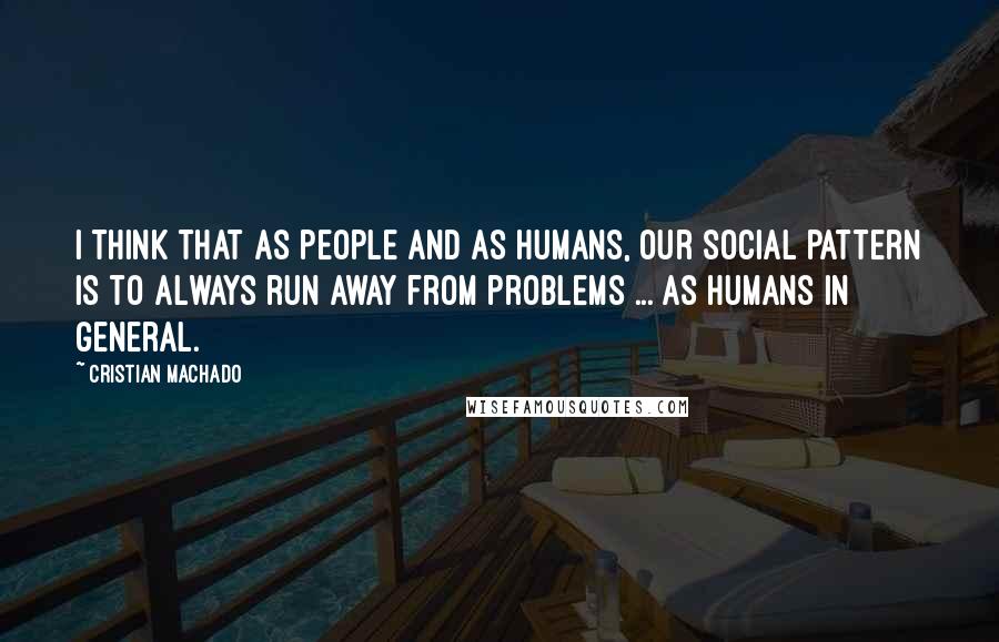 Cristian Machado Quotes: I think that as people and as humans, our social pattern is to always run away from problems ... as humans in general.