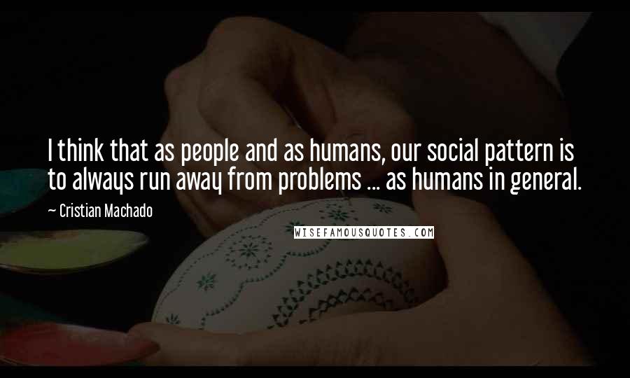 Cristian Machado Quotes: I think that as people and as humans, our social pattern is to always run away from problems ... as humans in general.