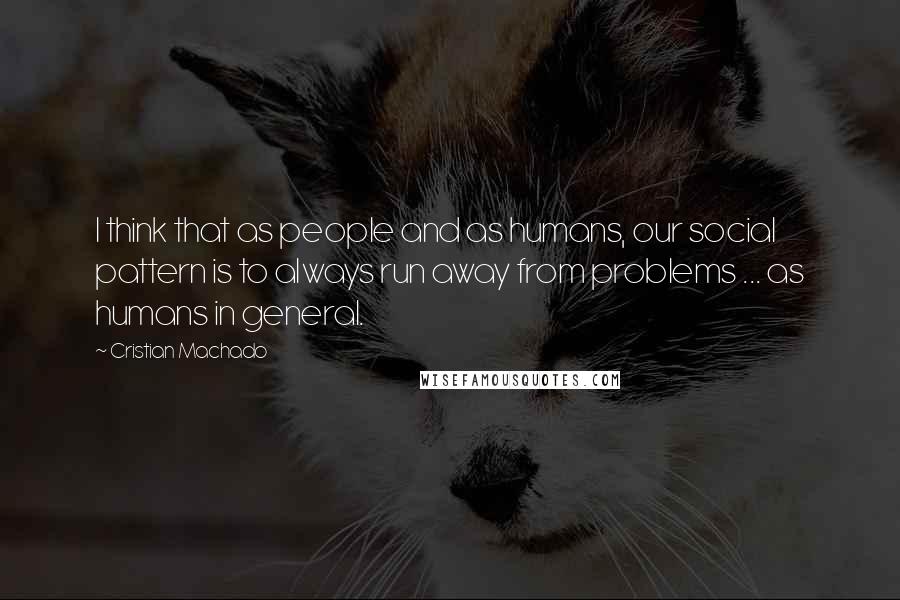 Cristian Machado Quotes: I think that as people and as humans, our social pattern is to always run away from problems ... as humans in general.