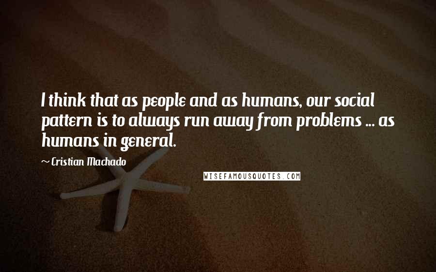 Cristian Machado Quotes: I think that as people and as humans, our social pattern is to always run away from problems ... as humans in general.