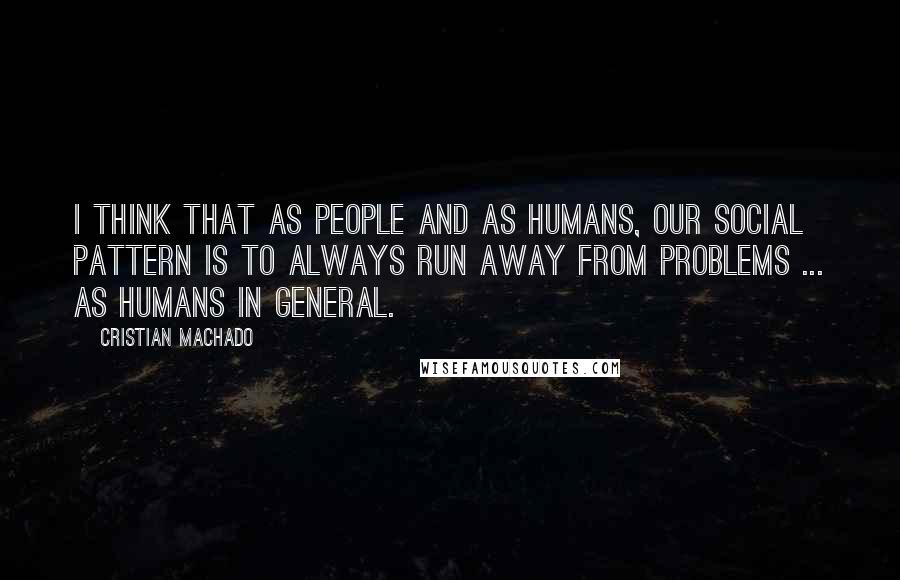 Cristian Machado Quotes: I think that as people and as humans, our social pattern is to always run away from problems ... as humans in general.