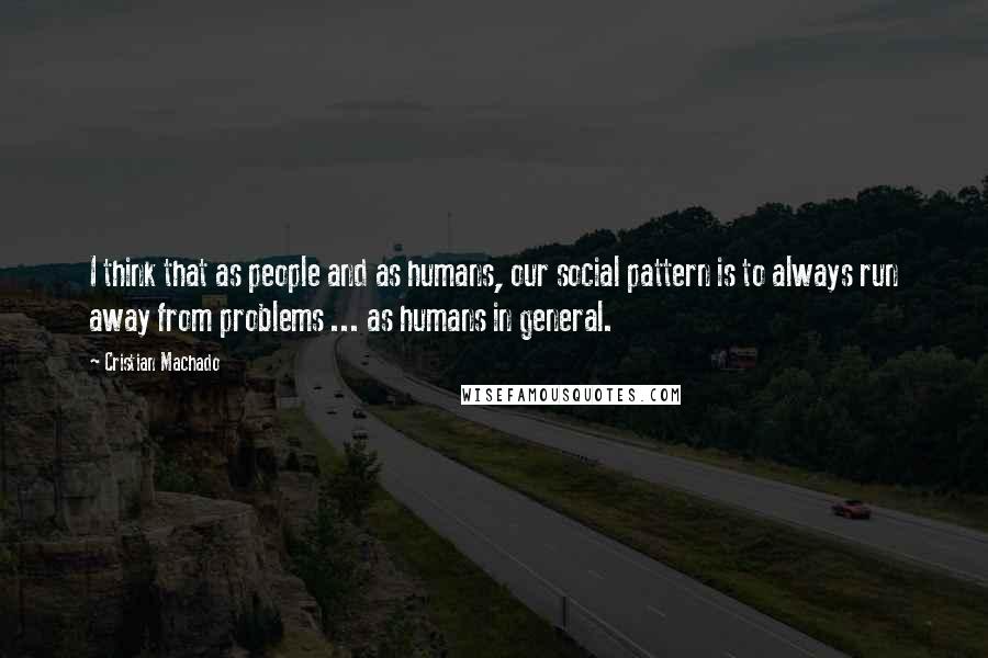 Cristian Machado Quotes: I think that as people and as humans, our social pattern is to always run away from problems ... as humans in general.