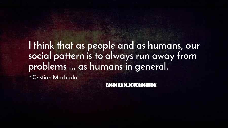 Cristian Machado Quotes: I think that as people and as humans, our social pattern is to always run away from problems ... as humans in general.