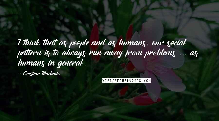 Cristian Machado Quotes: I think that as people and as humans, our social pattern is to always run away from problems ... as humans in general.