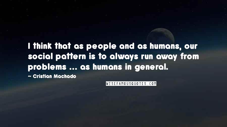 Cristian Machado Quotes: I think that as people and as humans, our social pattern is to always run away from problems ... as humans in general.