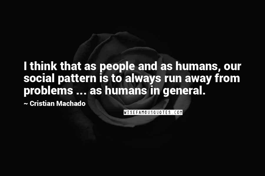 Cristian Machado Quotes: I think that as people and as humans, our social pattern is to always run away from problems ... as humans in general.