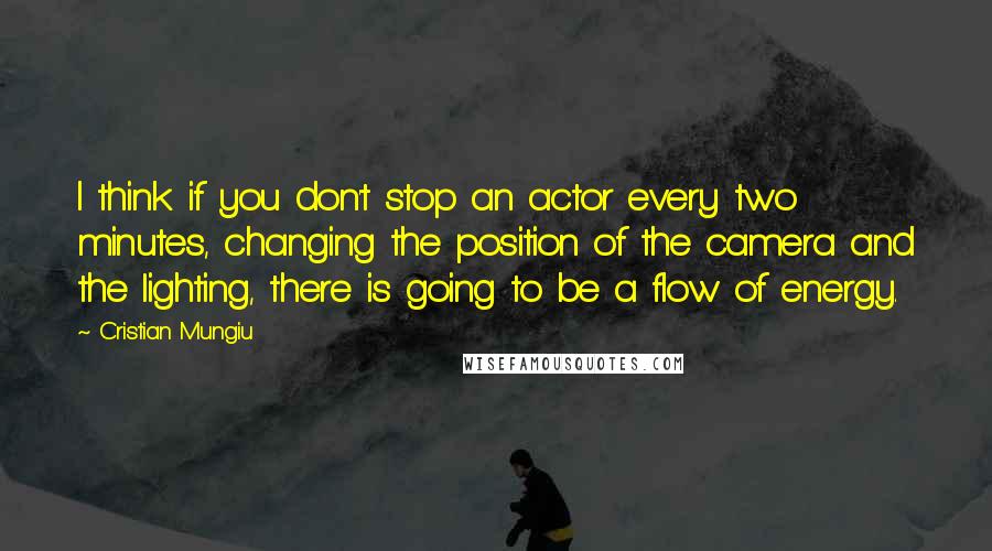 Cristian Mungiu Quotes: I think if you don't stop an actor every two minutes, changing the position of the camera and the lighting, there is going to be a flow of energy.