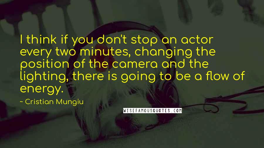 Cristian Mungiu Quotes: I think if you don't stop an actor every two minutes, changing the position of the camera and the lighting, there is going to be a flow of energy.
