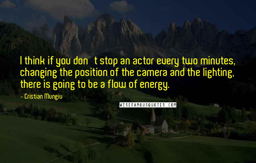 Cristian Mungiu Quotes: I think if you don't stop an actor every two minutes, changing the position of the camera and the lighting, there is going to be a flow of energy.