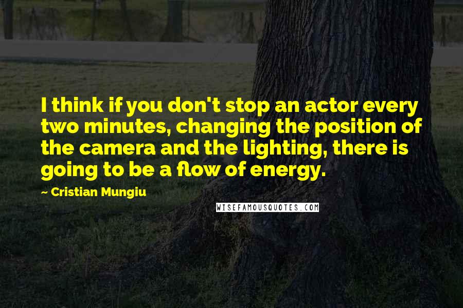 Cristian Mungiu Quotes: I think if you don't stop an actor every two minutes, changing the position of the camera and the lighting, there is going to be a flow of energy.