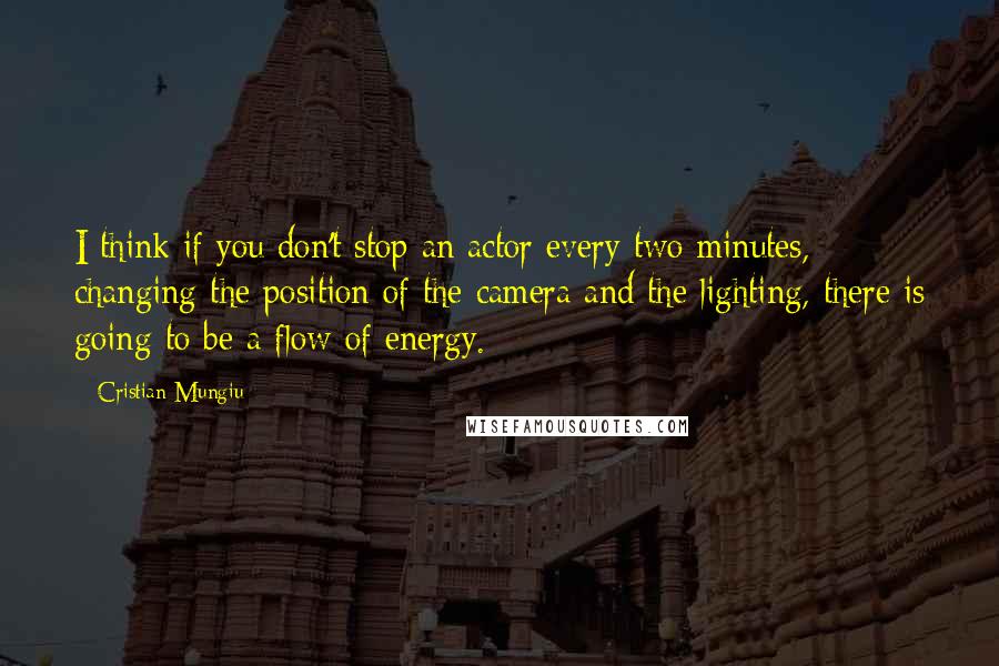 Cristian Mungiu Quotes: I think if you don't stop an actor every two minutes, changing the position of the camera and the lighting, there is going to be a flow of energy.