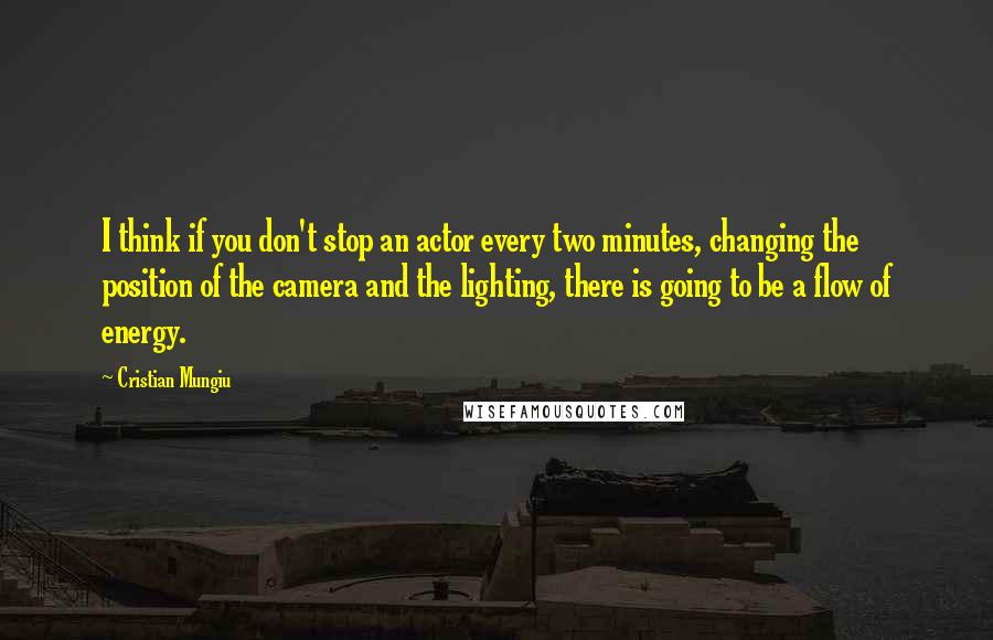 Cristian Mungiu Quotes: I think if you don't stop an actor every two minutes, changing the position of the camera and the lighting, there is going to be a flow of energy.