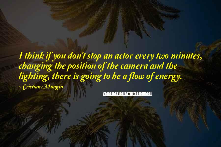 Cristian Mungiu Quotes: I think if you don't stop an actor every two minutes, changing the position of the camera and the lighting, there is going to be a flow of energy.