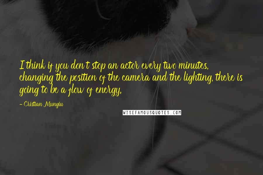 Cristian Mungiu Quotes: I think if you don't stop an actor every two minutes, changing the position of the camera and the lighting, there is going to be a flow of energy.