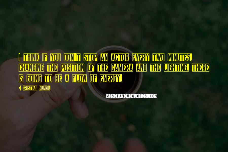 Cristian Mungiu Quotes: I think if you don't stop an actor every two minutes, changing the position of the camera and the lighting, there is going to be a flow of energy.