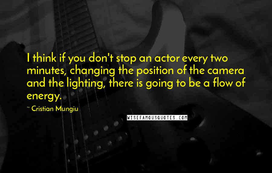 Cristian Mungiu Quotes: I think if you don't stop an actor every two minutes, changing the position of the camera and the lighting, there is going to be a flow of energy.