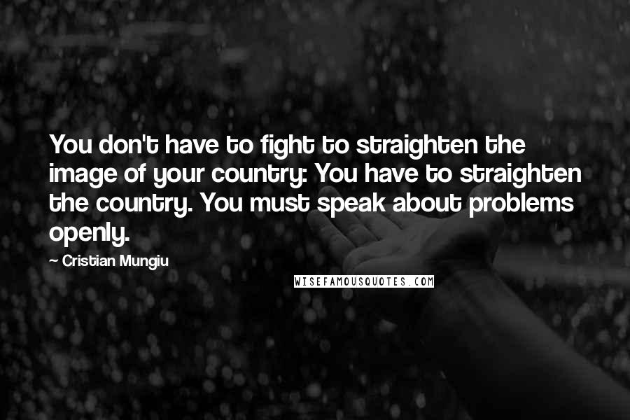 Cristian Mungiu Quotes: You don't have to fight to straighten the image of your country: You have to straighten the country. You must speak about problems openly.