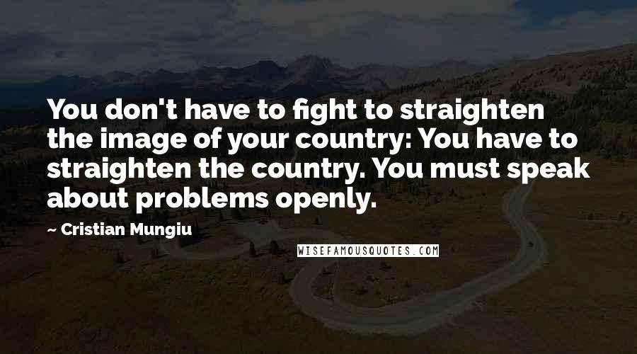 Cristian Mungiu Quotes: You don't have to fight to straighten the image of your country: You have to straighten the country. You must speak about problems openly.