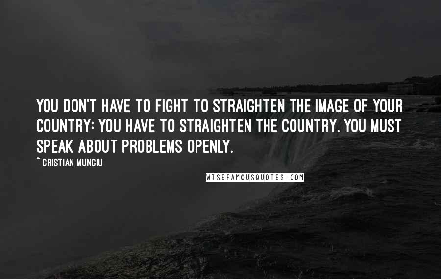 Cristian Mungiu Quotes: You don't have to fight to straighten the image of your country: You have to straighten the country. You must speak about problems openly.