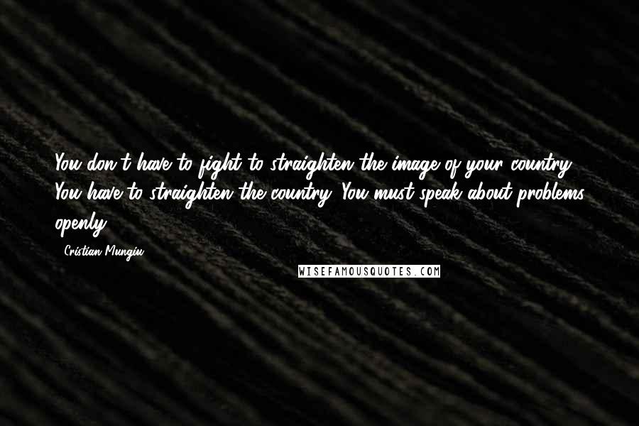 Cristian Mungiu Quotes: You don't have to fight to straighten the image of your country: You have to straighten the country. You must speak about problems openly.